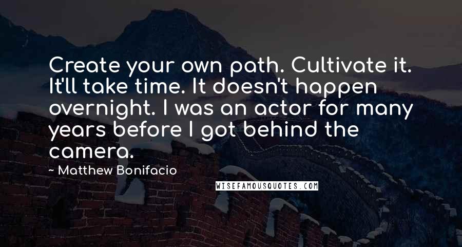 Matthew Bonifacio Quotes: Create your own path. Cultivate it. It'll take time. It doesn't happen overnight. I was an actor for many years before I got behind the camera.