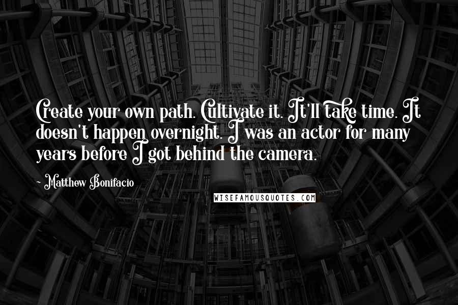 Matthew Bonifacio Quotes: Create your own path. Cultivate it. It'll take time. It doesn't happen overnight. I was an actor for many years before I got behind the camera.