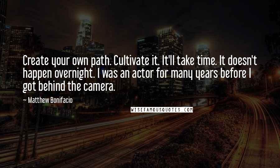 Matthew Bonifacio Quotes: Create your own path. Cultivate it. It'll take time. It doesn't happen overnight. I was an actor for many years before I got behind the camera.