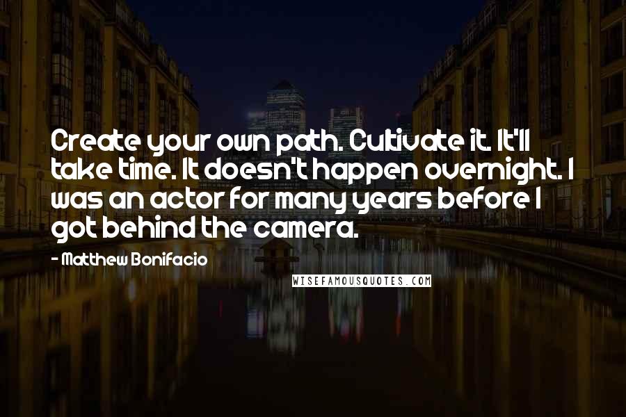 Matthew Bonifacio Quotes: Create your own path. Cultivate it. It'll take time. It doesn't happen overnight. I was an actor for many years before I got behind the camera.