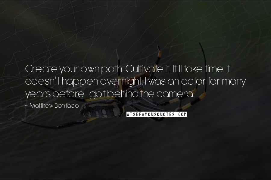 Matthew Bonifacio Quotes: Create your own path. Cultivate it. It'll take time. It doesn't happen overnight. I was an actor for many years before I got behind the camera.