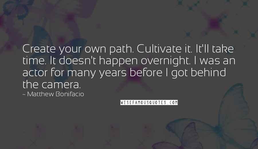 Matthew Bonifacio Quotes: Create your own path. Cultivate it. It'll take time. It doesn't happen overnight. I was an actor for many years before I got behind the camera.