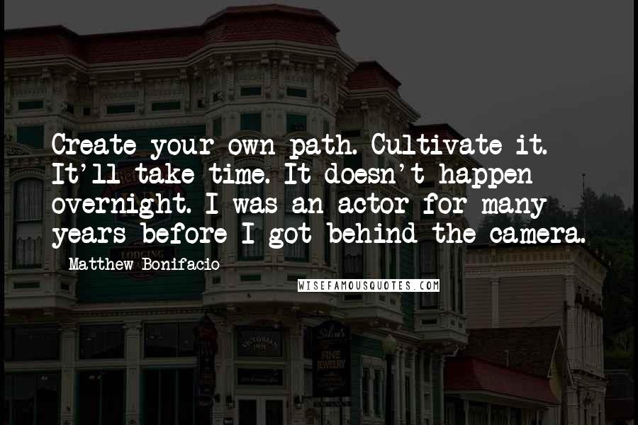 Matthew Bonifacio Quotes: Create your own path. Cultivate it. It'll take time. It doesn't happen overnight. I was an actor for many years before I got behind the camera.