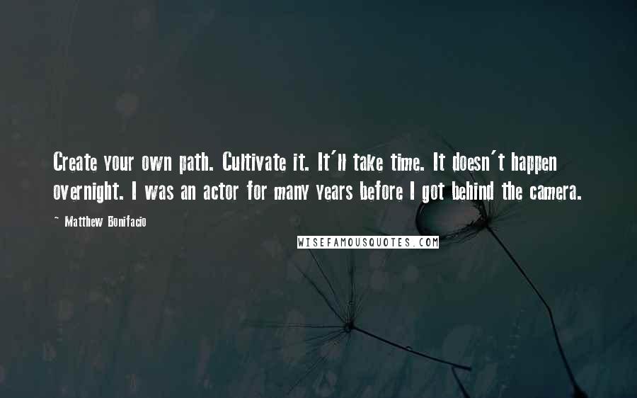 Matthew Bonifacio Quotes: Create your own path. Cultivate it. It'll take time. It doesn't happen overnight. I was an actor for many years before I got behind the camera.