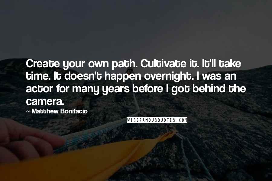 Matthew Bonifacio Quotes: Create your own path. Cultivate it. It'll take time. It doesn't happen overnight. I was an actor for many years before I got behind the camera.