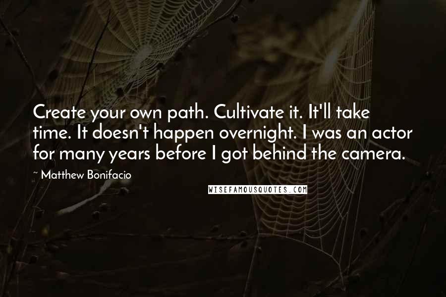 Matthew Bonifacio Quotes: Create your own path. Cultivate it. It'll take time. It doesn't happen overnight. I was an actor for many years before I got behind the camera.