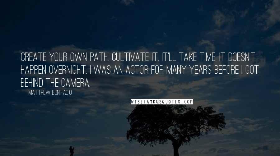 Matthew Bonifacio Quotes: Create your own path. Cultivate it. It'll take time. It doesn't happen overnight. I was an actor for many years before I got behind the camera.