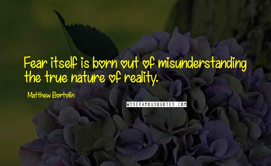 Matthew Bortolin Quotes: Fear itself is born out of misunderstanding the true nature of reality.