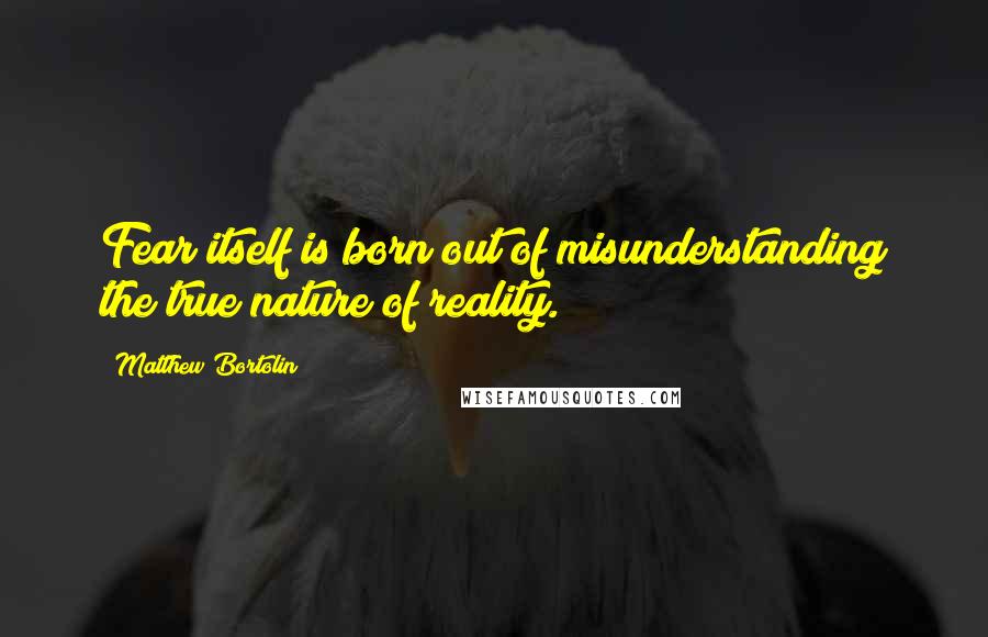 Matthew Bortolin Quotes: Fear itself is born out of misunderstanding the true nature of reality.