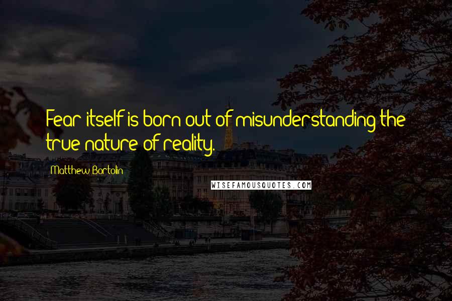 Matthew Bortolin Quotes: Fear itself is born out of misunderstanding the true nature of reality.