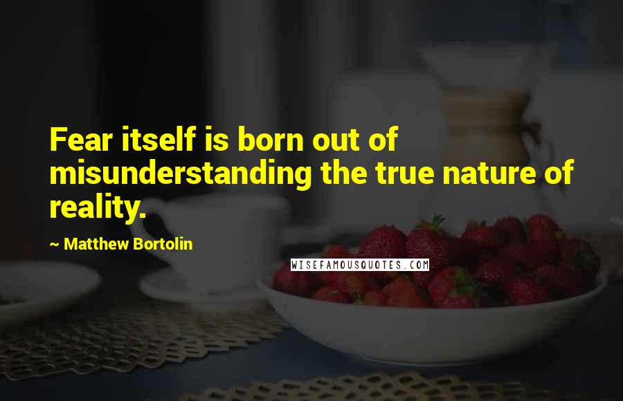 Matthew Bortolin Quotes: Fear itself is born out of misunderstanding the true nature of reality.