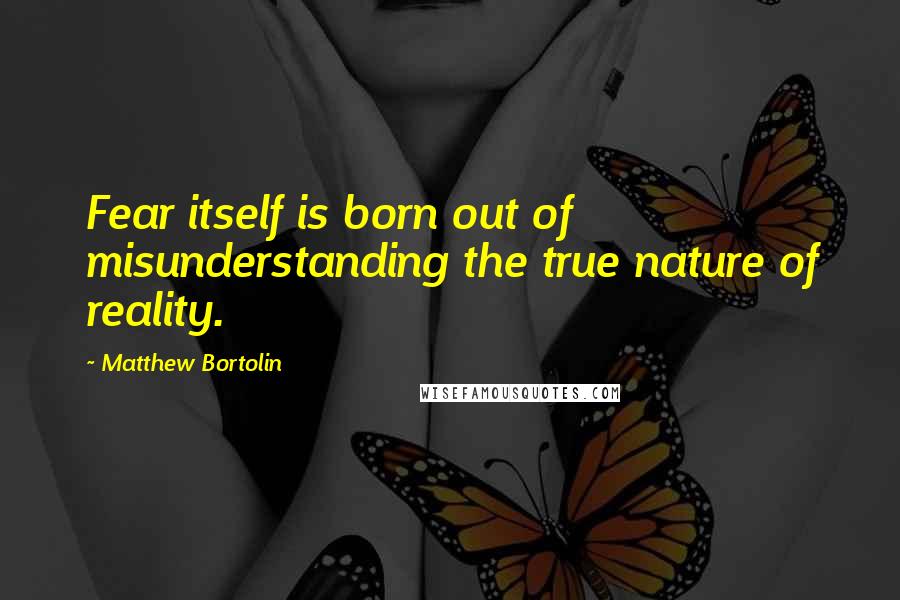 Matthew Bortolin Quotes: Fear itself is born out of misunderstanding the true nature of reality.