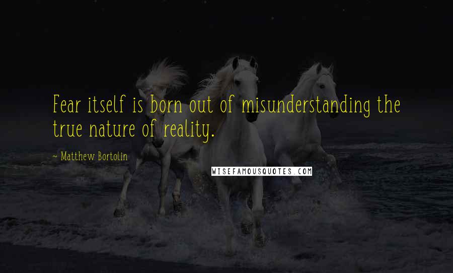 Matthew Bortolin Quotes: Fear itself is born out of misunderstanding the true nature of reality.