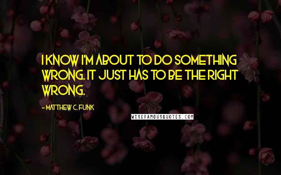 Matthew C. Funk Quotes: I know I'm about to do something wrong. It just has to be the right wrong.