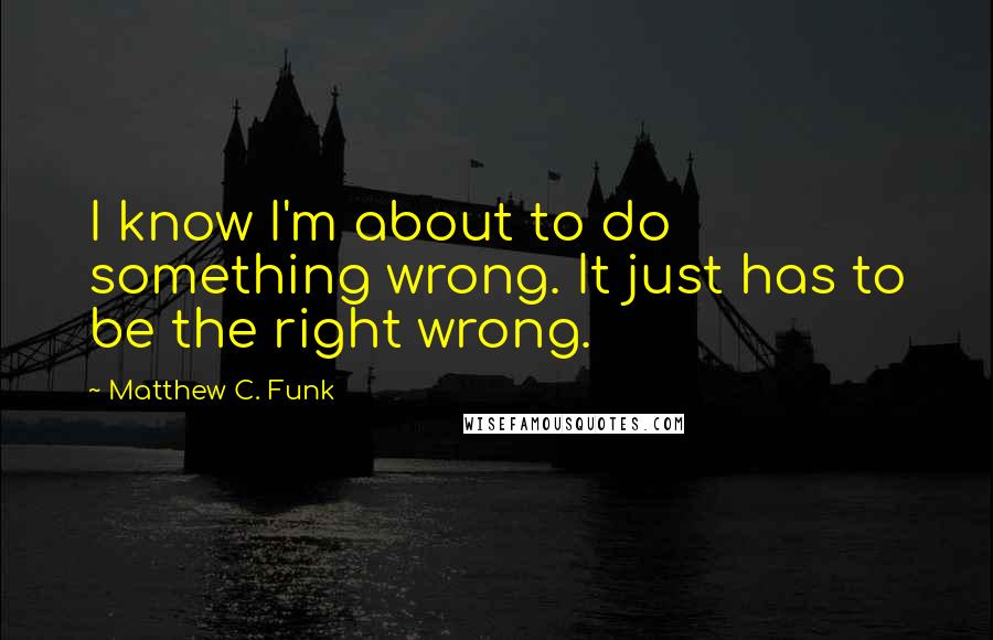 Matthew C. Funk Quotes: I know I'm about to do something wrong. It just has to be the right wrong.