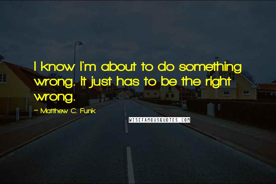 Matthew C. Funk Quotes: I know I'm about to do something wrong. It just has to be the right wrong.