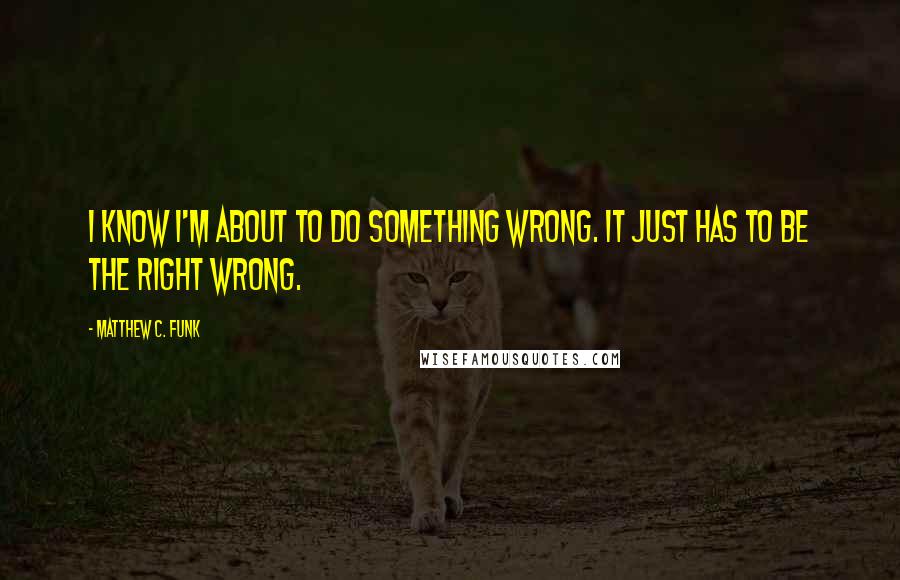 Matthew C. Funk Quotes: I know I'm about to do something wrong. It just has to be the right wrong.