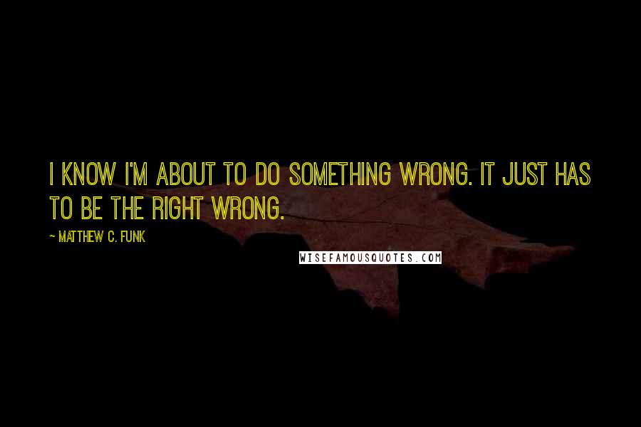 Matthew C. Funk Quotes: I know I'm about to do something wrong. It just has to be the right wrong.