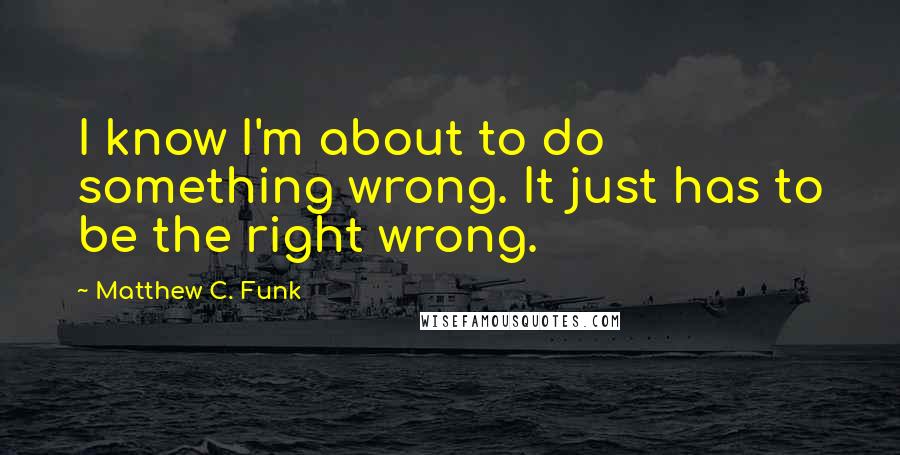 Matthew C. Funk Quotes: I know I'm about to do something wrong. It just has to be the right wrong.