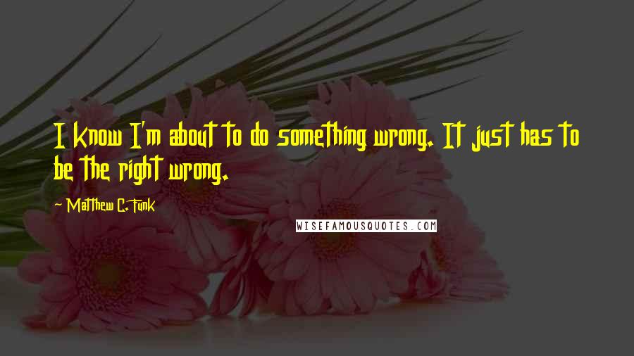 Matthew C. Funk Quotes: I know I'm about to do something wrong. It just has to be the right wrong.