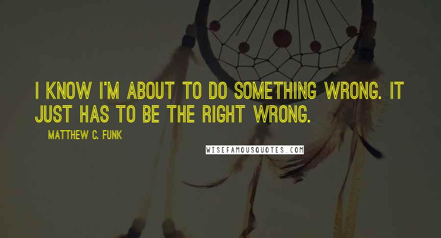 Matthew C. Funk Quotes: I know I'm about to do something wrong. It just has to be the right wrong.