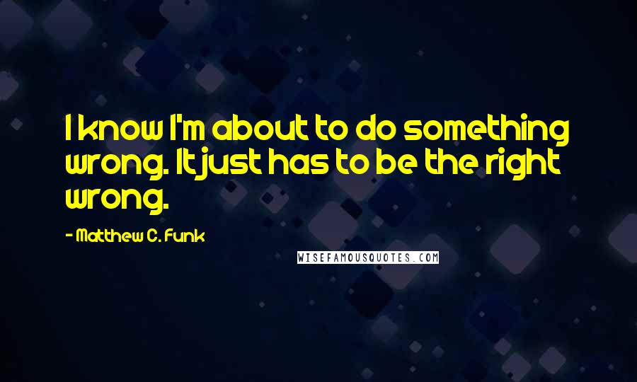 Matthew C. Funk Quotes: I know I'm about to do something wrong. It just has to be the right wrong.