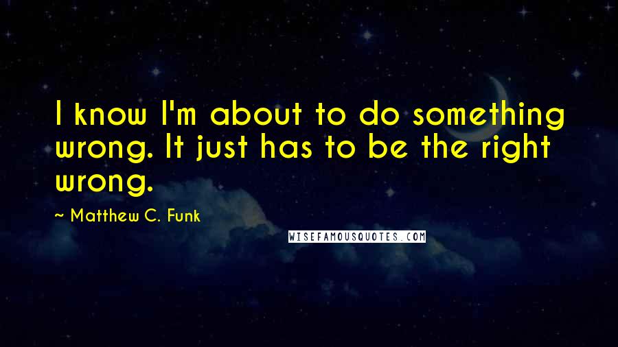 Matthew C. Funk Quotes: I know I'm about to do something wrong. It just has to be the right wrong.