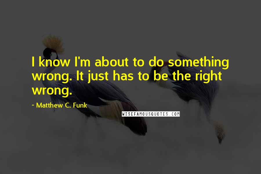 Matthew C. Funk Quotes: I know I'm about to do something wrong. It just has to be the right wrong.