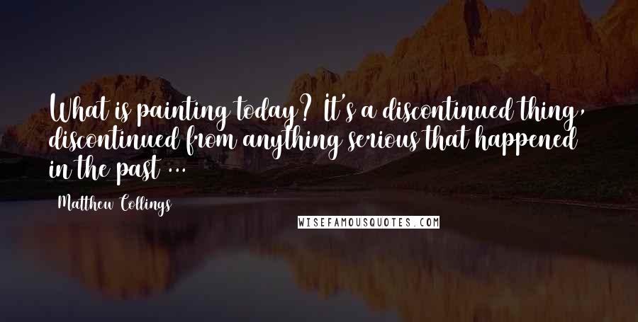 Matthew Collings Quotes: What is painting today? It's a discontinued thing, discontinued from anything serious that happened in the past ...