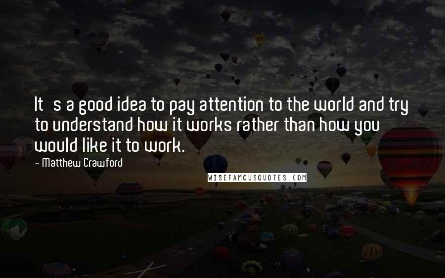 Matthew Crawford Quotes: It's a good idea to pay attention to the world and try to understand how it works rather than how you would like it to work.