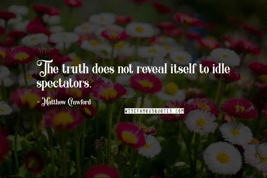 Matthew Crawford Quotes: The truth does not reveal itself to idle spectators.