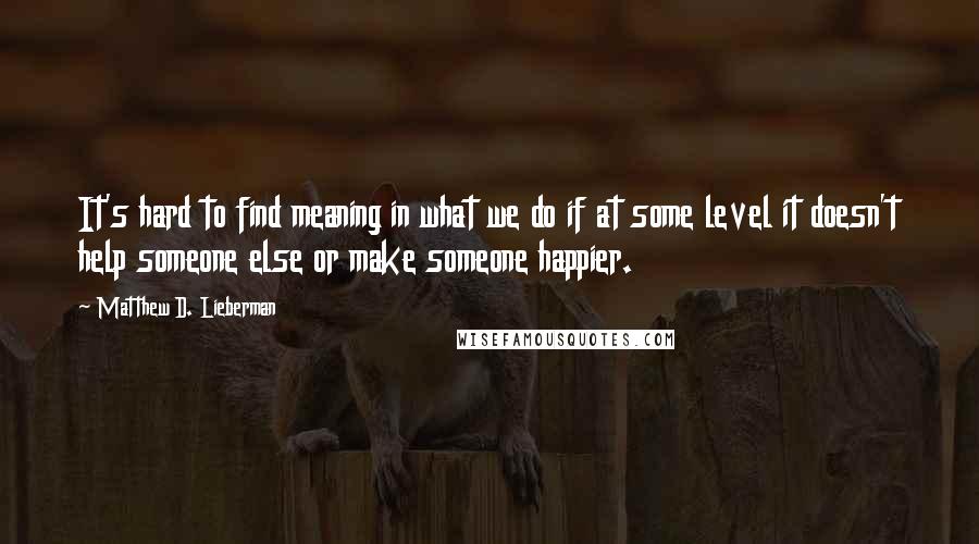 Matthew D. Lieberman Quotes: It's hard to find meaning in what we do if at some level it doesn't help someone else or make someone happier.