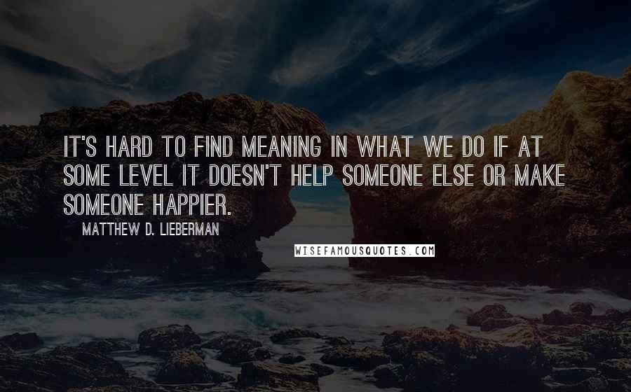 Matthew D. Lieberman Quotes: It's hard to find meaning in what we do if at some level it doesn't help someone else or make someone happier.