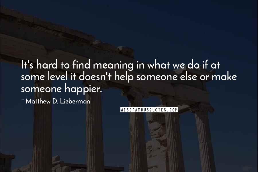 Matthew D. Lieberman Quotes: It's hard to find meaning in what we do if at some level it doesn't help someone else or make someone happier.
