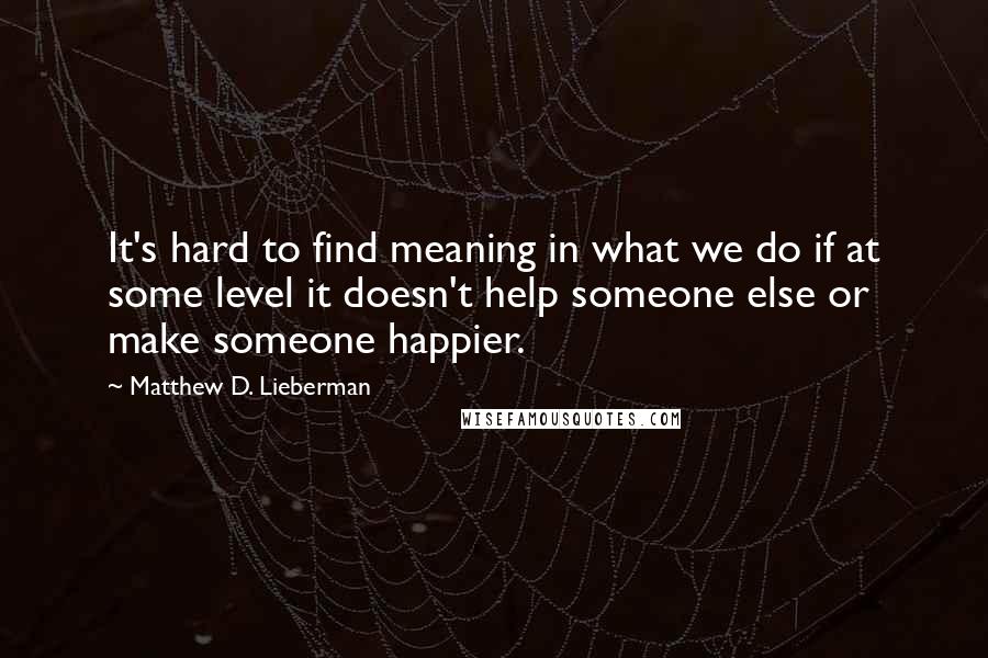 Matthew D. Lieberman Quotes: It's hard to find meaning in what we do if at some level it doesn't help someone else or make someone happier.