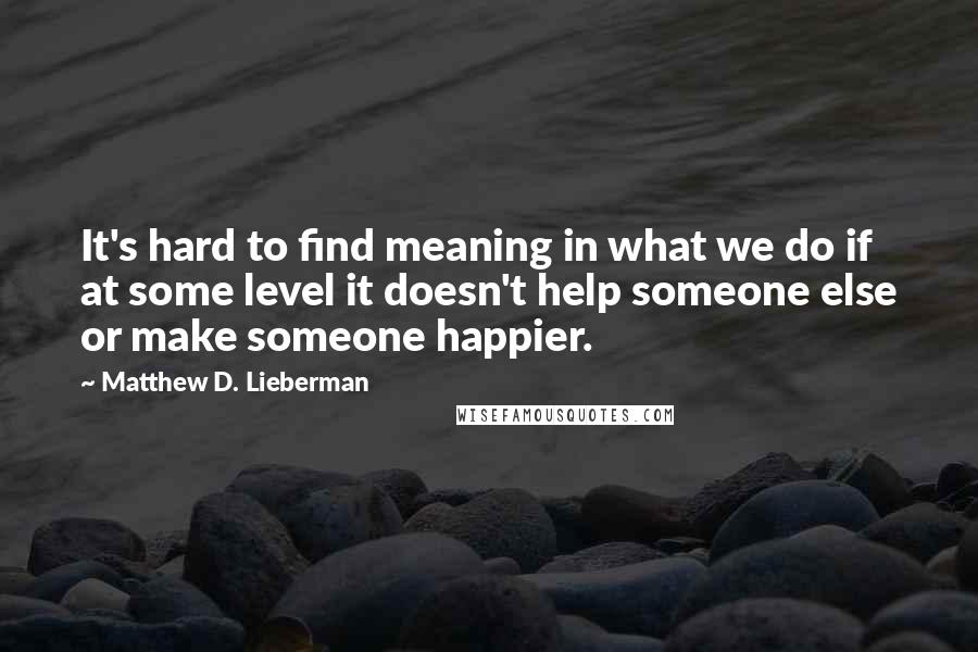 Matthew D. Lieberman Quotes: It's hard to find meaning in what we do if at some level it doesn't help someone else or make someone happier.