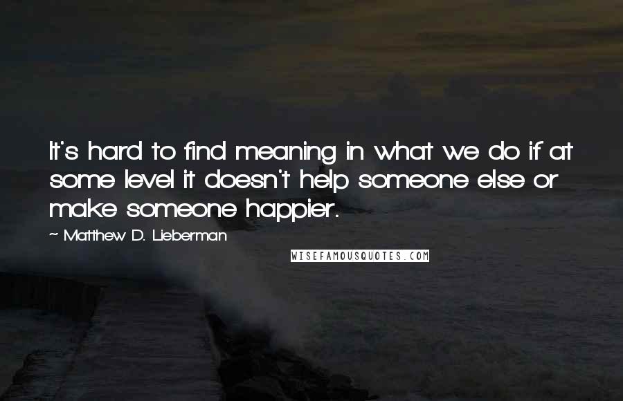 Matthew D. Lieberman Quotes: It's hard to find meaning in what we do if at some level it doesn't help someone else or make someone happier.