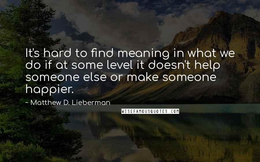 Matthew D. Lieberman Quotes: It's hard to find meaning in what we do if at some level it doesn't help someone else or make someone happier.