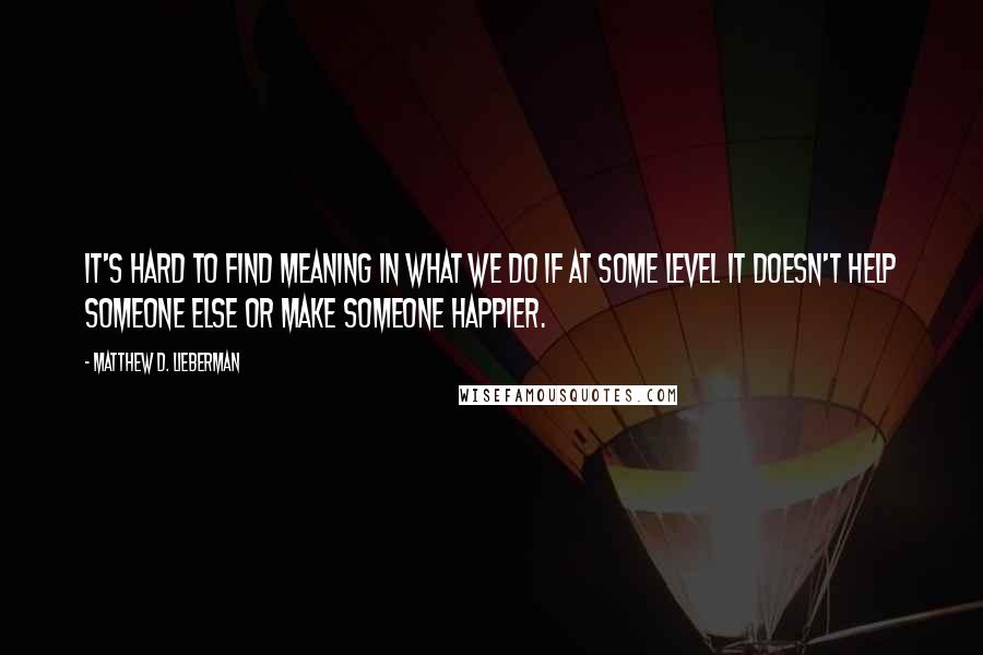 Matthew D. Lieberman Quotes: It's hard to find meaning in what we do if at some level it doesn't help someone else or make someone happier.