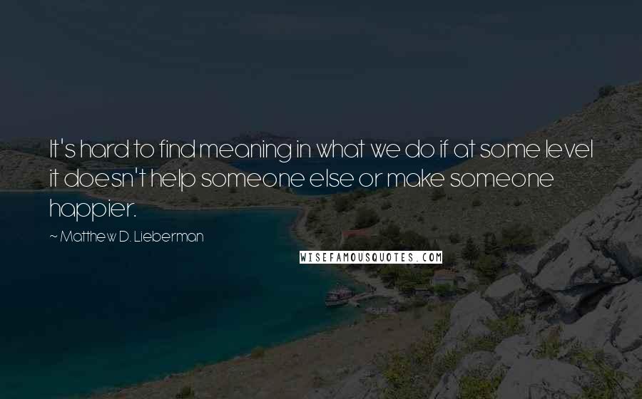 Matthew D. Lieberman Quotes: It's hard to find meaning in what we do if at some level it doesn't help someone else or make someone happier.