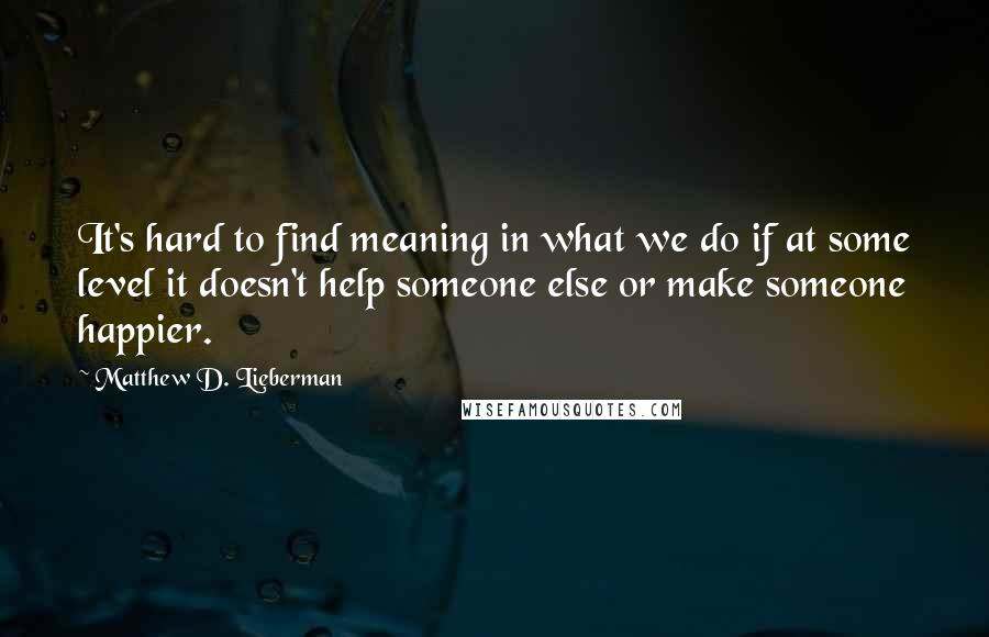 Matthew D. Lieberman Quotes: It's hard to find meaning in what we do if at some level it doesn't help someone else or make someone happier.