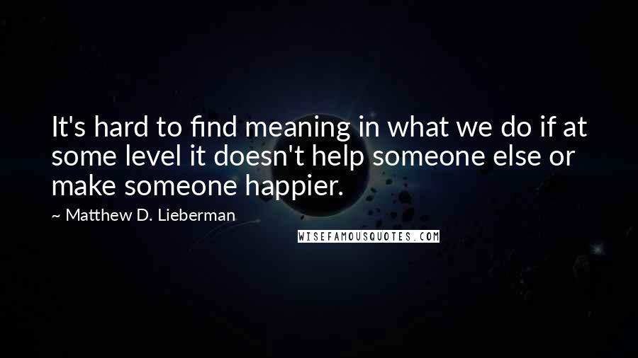 Matthew D. Lieberman Quotes: It's hard to find meaning in what we do if at some level it doesn't help someone else or make someone happier.