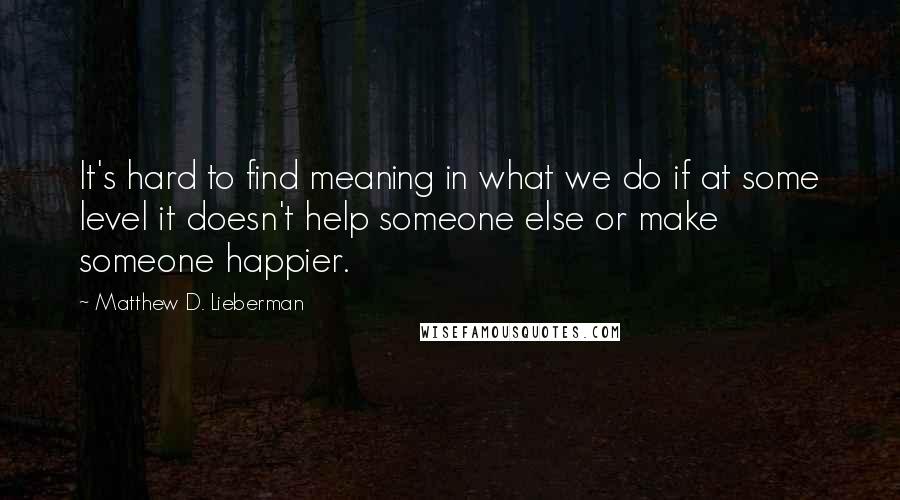 Matthew D. Lieberman Quotes: It's hard to find meaning in what we do if at some level it doesn't help someone else or make someone happier.