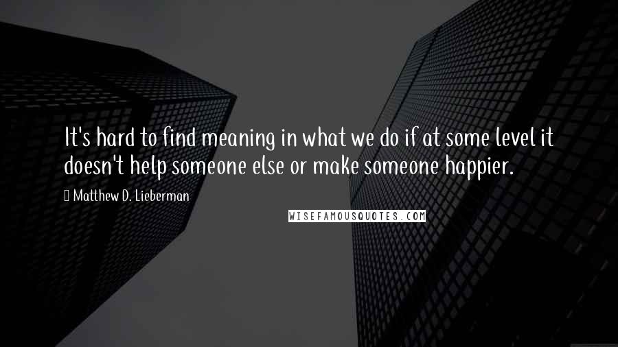 Matthew D. Lieberman Quotes: It's hard to find meaning in what we do if at some level it doesn't help someone else or make someone happier.