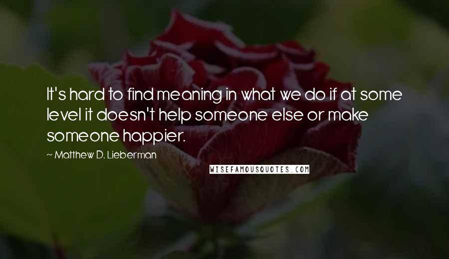 Matthew D. Lieberman Quotes: It's hard to find meaning in what we do if at some level it doesn't help someone else or make someone happier.