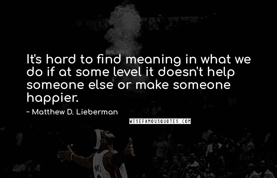 Matthew D. Lieberman Quotes: It's hard to find meaning in what we do if at some level it doesn't help someone else or make someone happier.