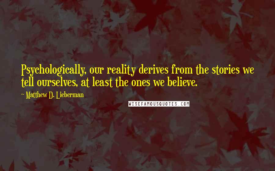 Matthew D. Lieberman Quotes: Psychologically, our reality derives from the stories we tell ourselves, at least the ones we believe.