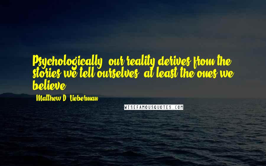 Matthew D. Lieberman Quotes: Psychologically, our reality derives from the stories we tell ourselves, at least the ones we believe.