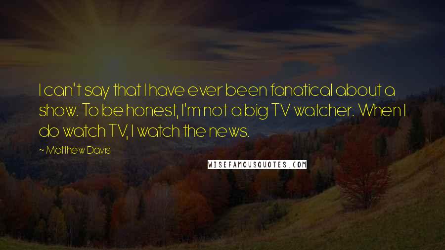 Matthew Davis Quotes: I can't say that I have ever been fanatical about a show. To be honest, I'm not a big TV watcher. When I do watch TV, I watch the news.