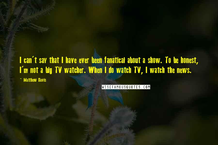 Matthew Davis Quotes: I can't say that I have ever been fanatical about a show. To be honest, I'm not a big TV watcher. When I do watch TV, I watch the news.